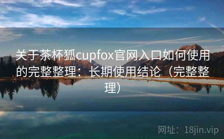 关于茶杯狐cupfox官网入口如何使用的完整整理:长期使用结论(完整整理) 关于茶杯狐cupfox官网入口如何使用的完整整理:长期使用结论(完整整理)
