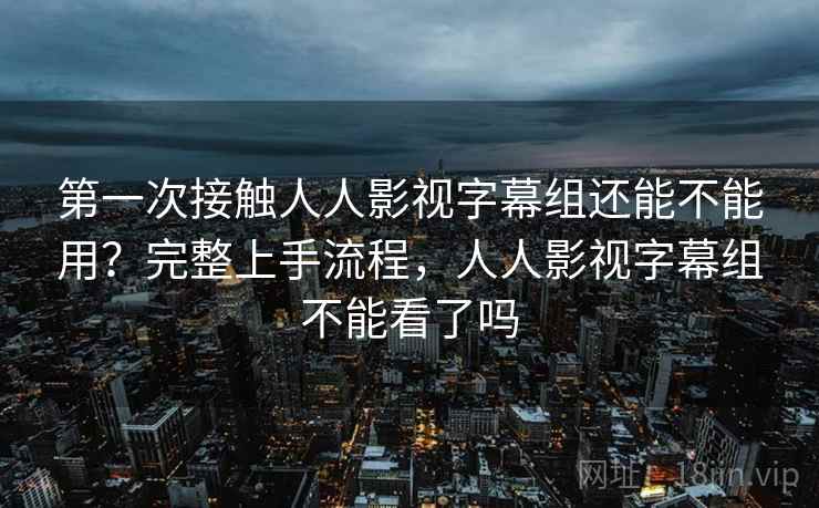 第一次接触人人影视字幕组还能不能用？完整上手流程，人人影视字幕组不能看了吗