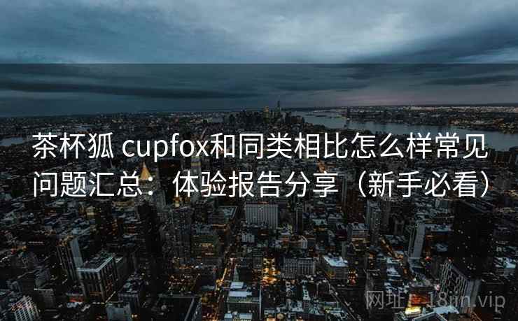 茶杯狐 cupfox和同类相比怎么样常见问题汇总：体验报告分享（新手必看）
