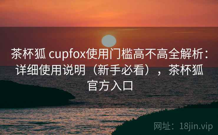 茶杯狐 cupfox使用门槛高不高全解析：详细使用说明（新手必看），茶杯狐官方入口