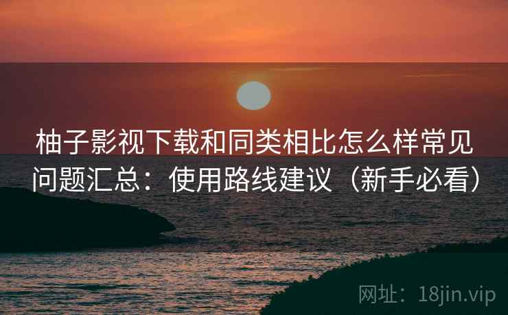 柚子影视下载和同类相比怎么样常见问题汇总：使用路线建议（新手必看）