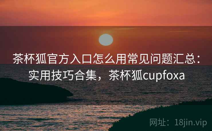 茶杯狐官方入口怎么用常见问题汇总:实用技巧合集,茶杯狐cupfoxa 茶杯狐官方入口怎么用常见问题汇总:实用技巧合集,茶杯狐cupfoxa