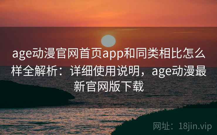 age动漫官网首页app和同类相比怎么样全解析：详细使用说明，age动漫最新官网版下载