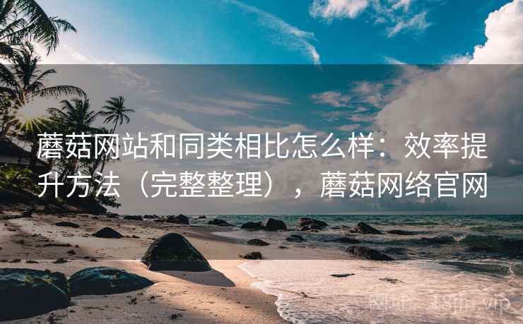 蘑菇网站和同类相比怎么样：效率提升方法（完整整理），蘑菇网络官网