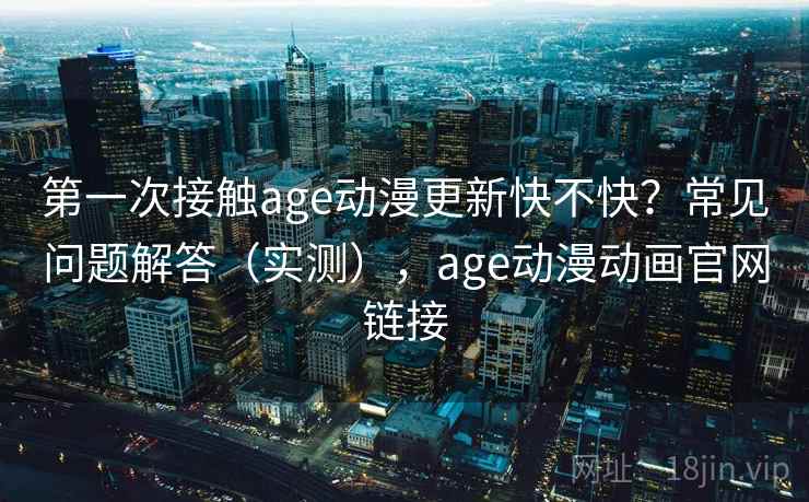第一次接触age动漫更新快不快？常见问题解答（实测），age动漫动画官网链接