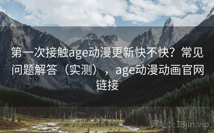 第一次接触age动漫更新快不快？常见问题解答（实测），age动漫动画官网链接