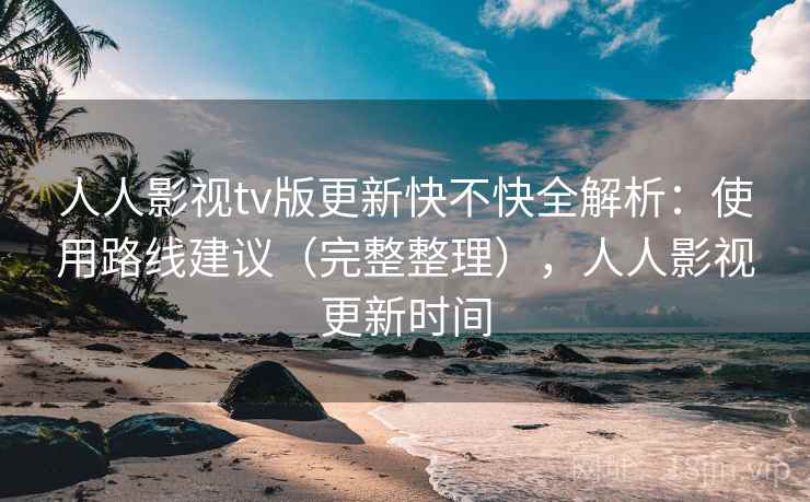 人人影视tv版更新快不快全解析：使用路线建议（完整整理），人人影视更新时间