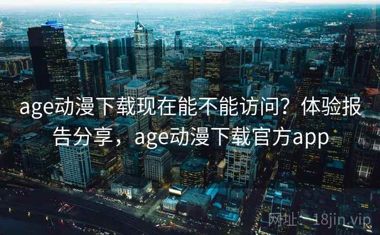 age动漫下载现在能不能访问？体验报告分享，age动漫下载官方app