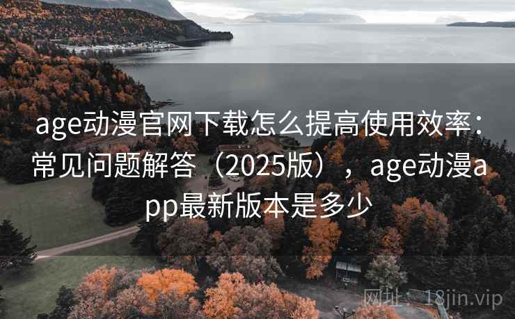 age动漫官网下载怎么提高使用效率：常见问题解答（2025版），age动漫app最新版本是多少