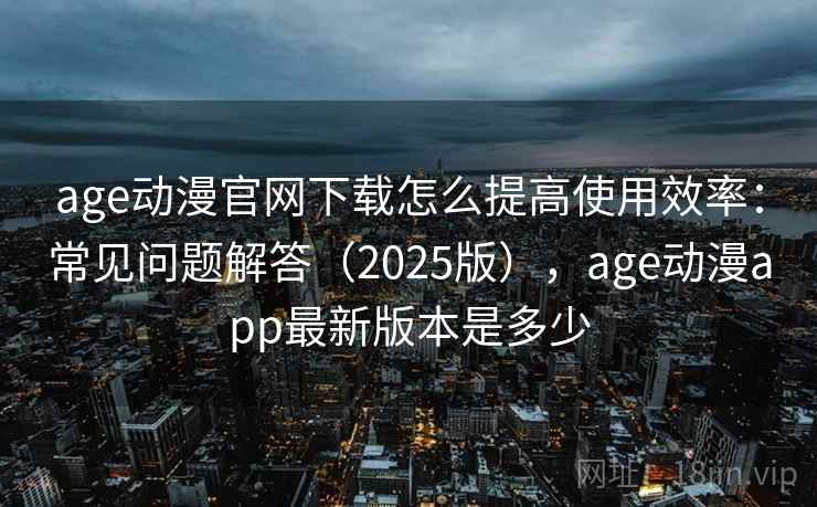 age动漫官网下载怎么提高使用效率：常见问题解答（2025版），age动漫app最新版本是多少