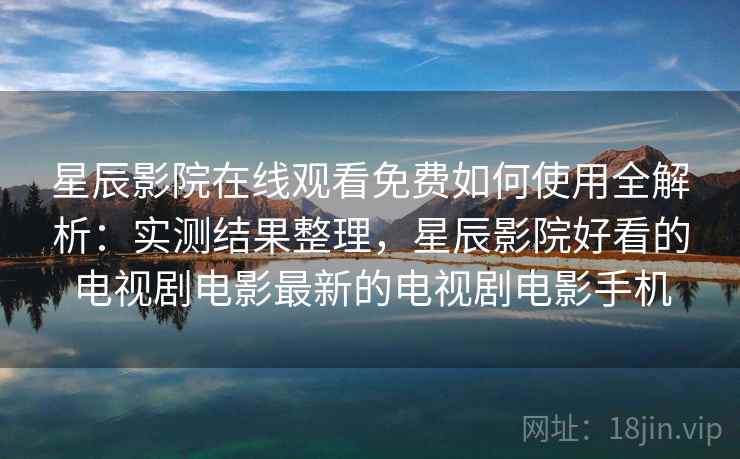 星辰影院在线观看免费如何使用全解析：实测结果整理，星辰影院好看的电视剧电影最新的电视剧电影手机