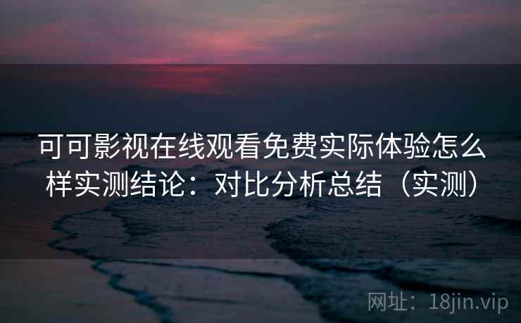 可可影视在线观看免费实际体验怎么样实测结论：对比分析总结（实测）