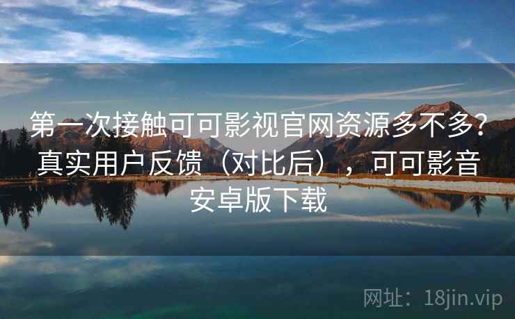 第一次接触可可影视官网资源多不多？真实用户反馈（对比后），可可影音安卓版下载
