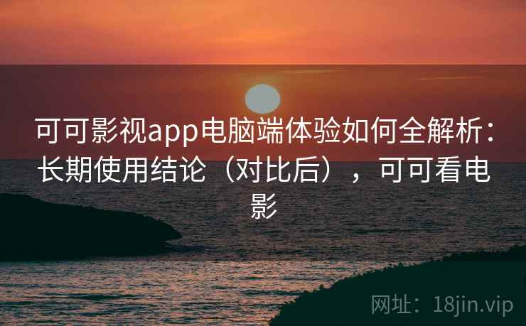 可可影视app电脑端体验如何全解析：长期使用结论（对比后），可可看电影