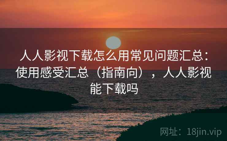 人人影视下载怎么用常见问题汇总：使用感受汇总（指南向），人人影视能下载吗