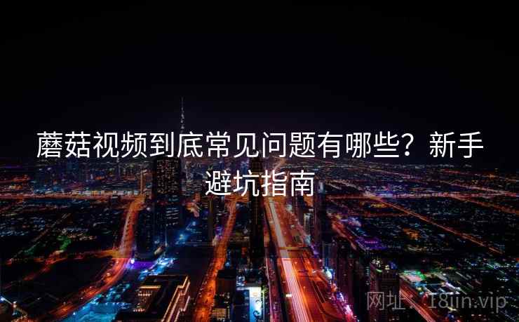 蘑菇视频到底常见问题有哪些?新手避坑指南 蘑菇视频到底常见问题有哪些?新手避坑指南