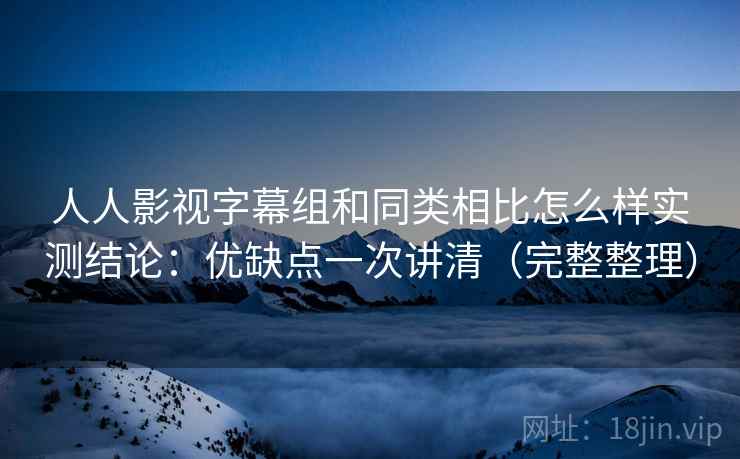 人人影视字幕组和同类相比怎么样实测结论：优缺点一次讲清（完整整理）