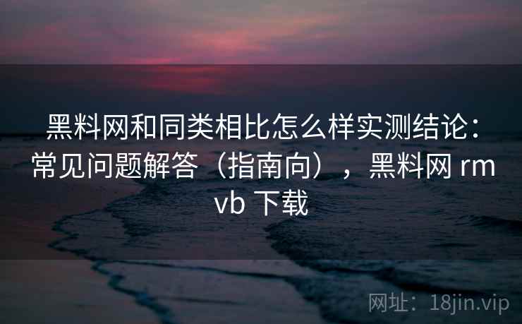 黑料网和同类相比怎么样实测结论：常见问题解答（指南向），黑料网 rmvb 下载