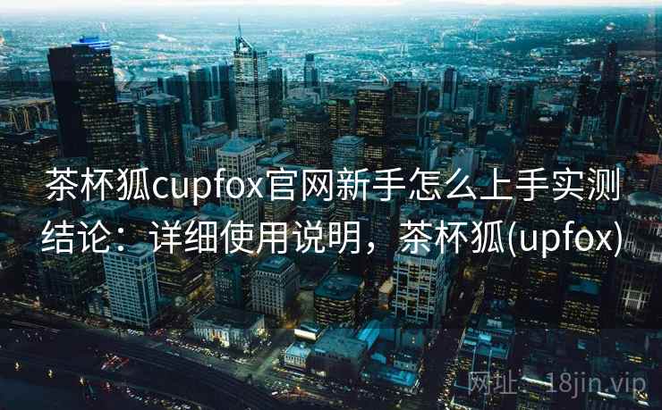 茶杯狐cupfox官网新手怎么上手实测结论：详细使用说明，茶杯狐(upfox)