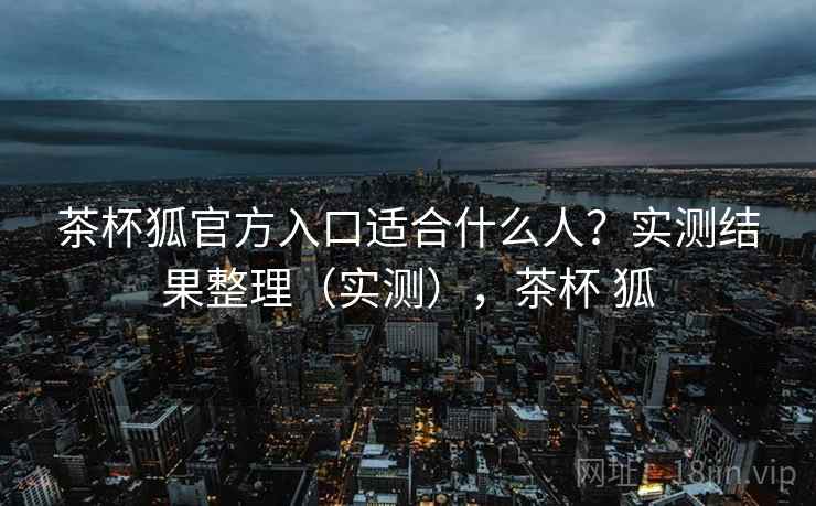 茶杯狐官方入口适合什么人？实测结果整理（实测），茶杯 狐