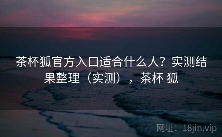 茶杯狐官方入口适合什么人？实测结果整理（实测），茶杯 狐