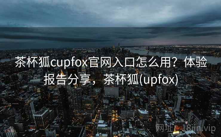 茶杯狐cupfox官网入口怎么用?体验报告分享,茶杯狐(upfox) 茶杯狐cupfox官网入口怎么用?体验报告分享,茶杯狐(upfox)