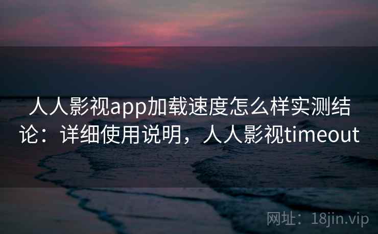 人人影视app加载速度怎么样实测结论：详细使用说明，人人影视timeout