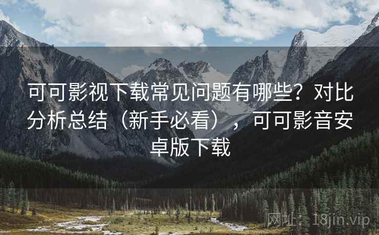 可可影视下载常见问题有哪些？对比分析总结（新手必看），可可影音安卓版下载