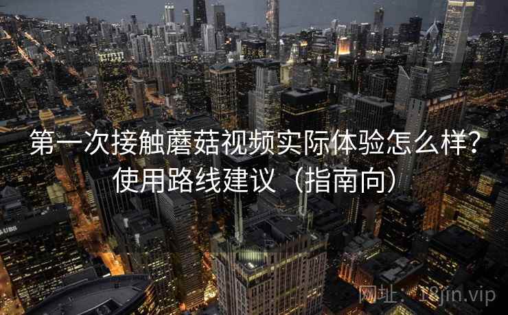 第一次接触蘑菇视频实际体验怎么样？使用路线建议（指南向）