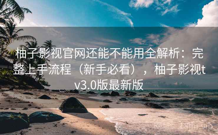 柚子影视官网还能不能用全解析：完整上手流程（新手必看），柚子影视tv3.0版最新版