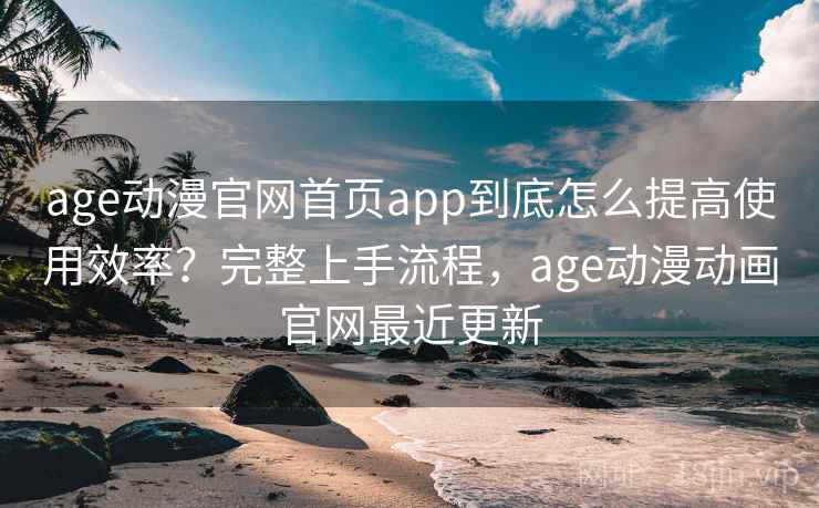 age动漫官网首页app到底怎么提高使用效率？完整上手流程，age动漫动画官网最近更新