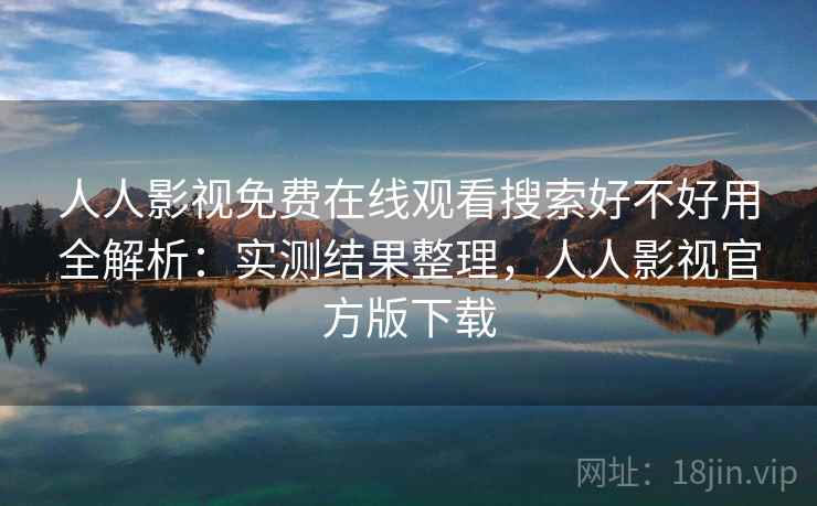 人人影视免费在线观看搜索好不好用全解析：实测结果整理，人人影视官方版下载