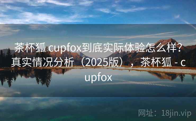 茶杯狐 cupfox到底实际体验怎么样？真实情况分析（2025版），茶杯狐 - cupfox