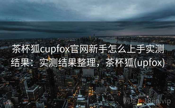 茶杯狐cupfox官网新手怎么上手实测结果：实测结果整理，茶杯狐(upfox)