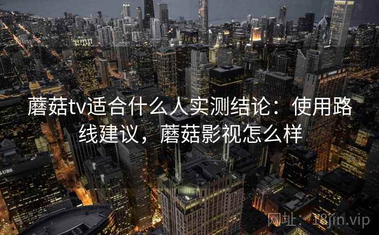 蘑菇tv适合什么人实测结论：使用路线建议，蘑菇影视怎么样