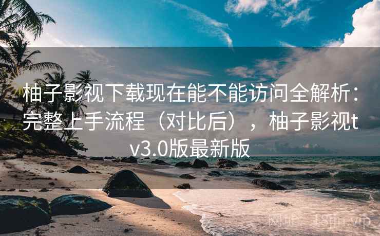 柚子影视下载现在能不能访问全解析：完整上手流程（对比后），柚子影视tv3.0版最新版