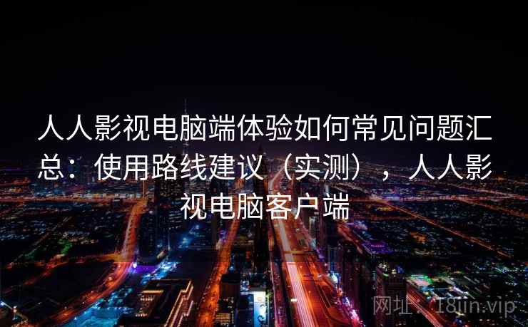 人人影视电脑端体验如何常见问题汇总：使用路线建议（实测），人人影视电脑客户端
