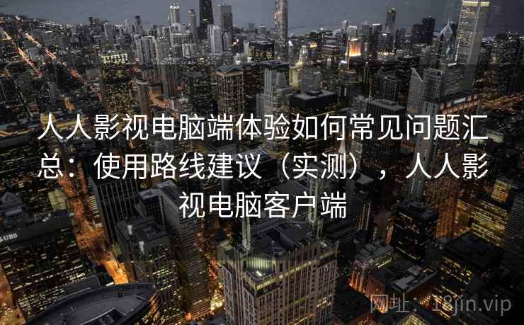 人人影视电脑端体验如何常见问题汇总：使用路线建议（实测），人人影视电脑客户端