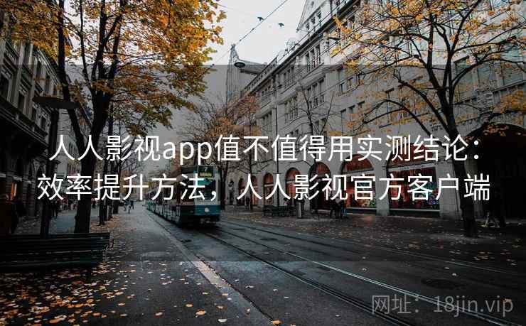 人人影视app值不值得用实测结论：效率提升方法，人人影视官方客户端