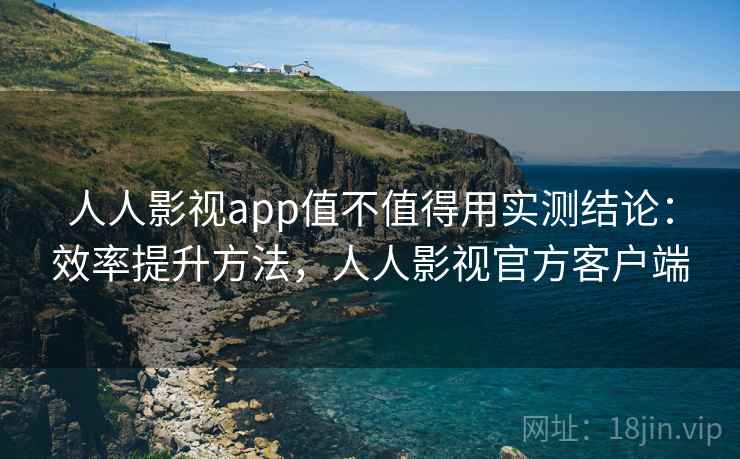 人人影视app值不值得用实测结论：效率提升方法，人人影视官方客户端