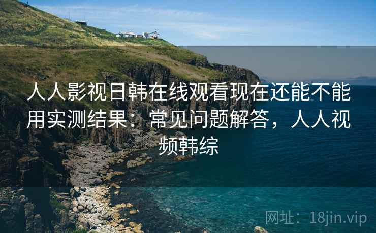人人影视日韩在线观看现在还能不能用实测结果：常见问题解答，人人视频韩综