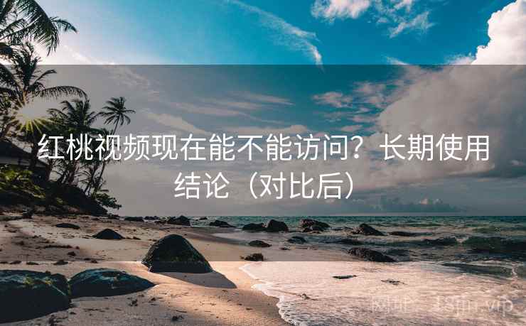 红桃视频现在能不能访问？长期使用结论（对比后）