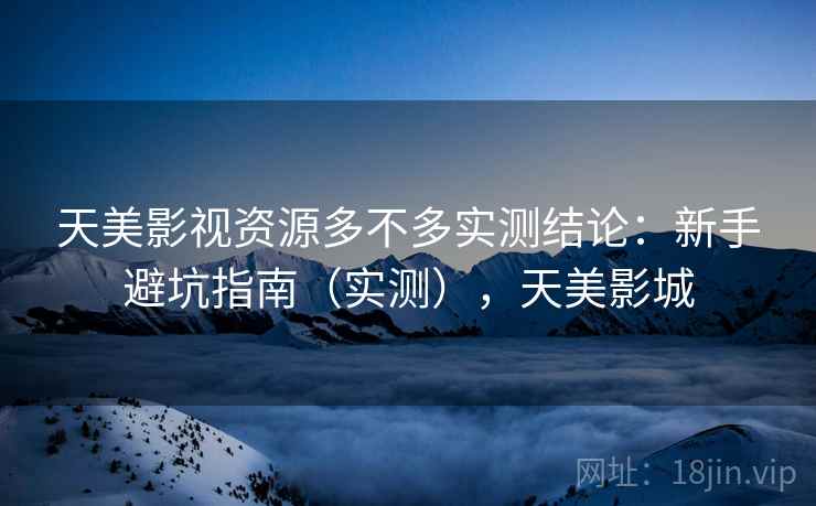天美影视资源多不多实测结论:新手避坑指南(实测),天美影城 天美影视资源多不多实测结论:新手避坑指南(实测),天美影城