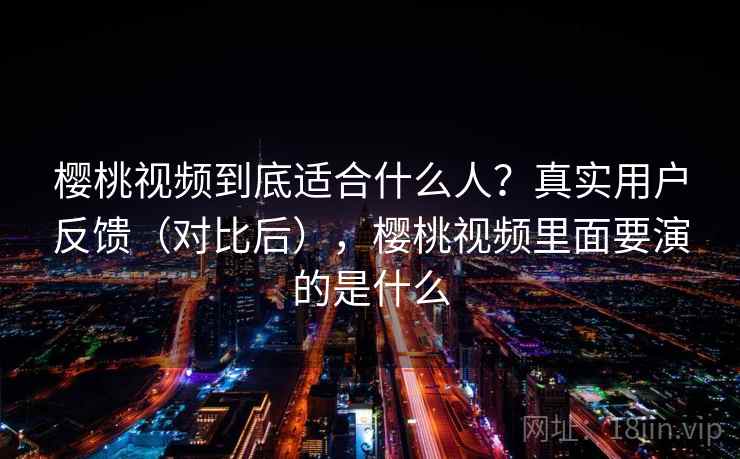 樱桃视频到底适合什么人?真实用户反馈(对比后),樱桃视频里面要演的是什么 樱桃视频到底适合什么人?真实用户反馈(对比后),樱桃视频里面要演的是什么