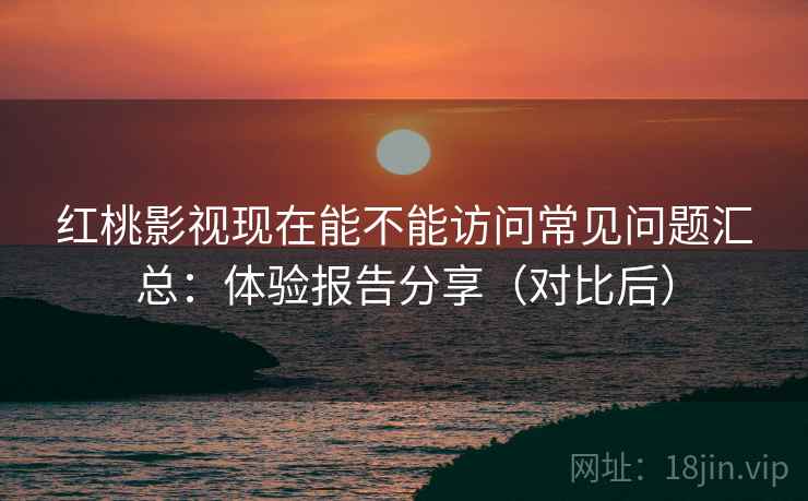 红桃影视现在能不能访问常见问题汇总：体验报告分享（对比后）