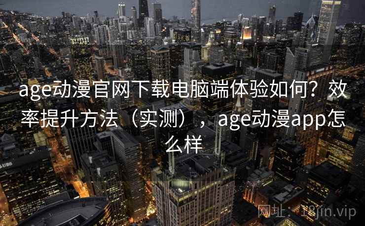 age动漫官网下载电脑端体验如何？效率提升方法（实测），age动漫app怎么样