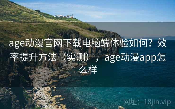 age动漫官网下载电脑端体验如何？效率提升方法（实测），age动漫app怎么样