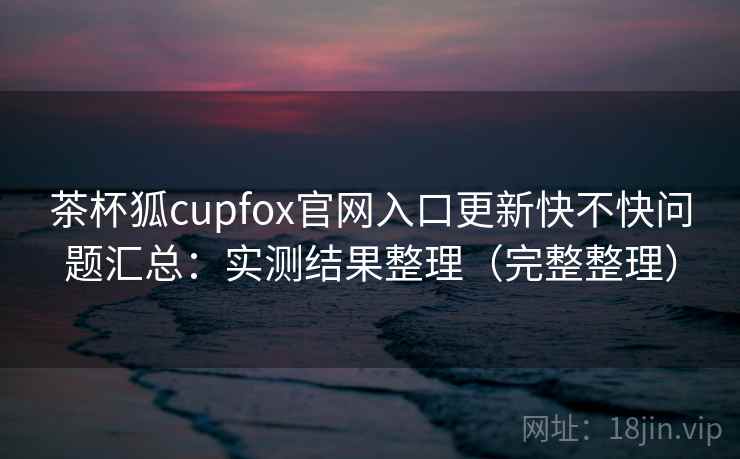 茶杯狐cupfox官网入口更新快不快问题汇总：实测结果整理（完整整理）