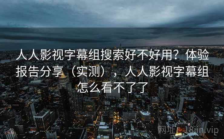 人人影视字幕组搜索好不好用？体验报告分享（实测），人人影视字幕组怎么看不了了