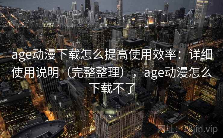 age动漫下载怎么提高使用效率：详细使用说明（完整整理），age动漫怎么下载不了